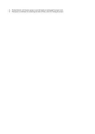  Worked directly with business groups to provide hands-on training aged in project work.
 Participate in workshops for conducting the team of Policy center for running the project.
 