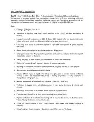 ORGANIZATIONAL EXPERIENCE
Dec'13 – June’15: Hindustan Dorr Oliver Technologies Ltd –Ahmedabad (Manager Logistics).
Manufactures of pressure vessels, heat exchangers, storage tanks and other proprietary solid-liquid
separation equipment’s like filters, classifiers, thickeners, clarifiers etc. Recognized amongst the top ten
manufacturers of pressure vessels and Heat Exchangers in India by firms like EIL, PDIL etc.
Role:
 Leading & guiding the team of 12.
 Specialized in handling super ODC cargo's weighing up to 175-200 MT along with lashing &
choking.
 Engaged renowned transporters for ODC & Super ODC cargo's, who can depute multi excel
trailers within short period time & can also deliver as per given commitment.
 Conducting route survey as and when required for super ODC consignments & getting approved
from client.
 Handle dispatch formalities as per client’s requirement & Inco-terms.
 Take open marine policy for projected dispatched to be made in current year & intimate dispatch
details to the concern for the same.
 Taking budgetary of entire projects into consideration to finalize the transporters.
 Making half yearly and yearly budgetary inquires for upcoming projects.
 Reporting to unit head in connection to all dispatches & budgetary enquires of future projects.
 Get maximum benefits by negotiating with clients.
 Prepare different types of reports like (Stage wise production / Vehicle Tracking / Material
Tracking / Way Bill records-Inward-Outward / Monthly Dispatches / Yearly Dispatches /
Transportation rating report, etc.
 Handling entire stores activities smoothly (Dispatch / Collection / Issue etc.)
 Verification of physical stocks with (Books) system in every quarter for internal & external audit
purpose.
 Maintaining excel sheets of receipted & issued stocks on day to day basis.
 Particular space defined for all stock items, non-stock items & dead stock.
 Physical verification of receipted material along with all required documents, i.e. Purchase order,
Invoice, Quality Certificates, test certificates, etc.
 Proper stacking of material in Bins / Shelf’s defined, which saves time, money & energy of
company.
 Take photograph of each receipted / dispatched material from stores / Workshop.
 