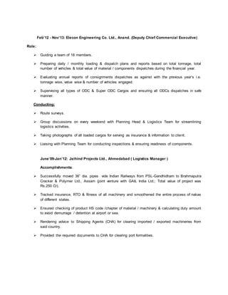 Feb’12 - Nov’13: Elecon Engineering Co. Ltd., Anand. (Deputy Chief Commercial Executive)
Role:
 Guiding a team of 18 members.
 Preparing daily / monthly loading & dispatch plans and reports based on total tonnage, total
number of vehicles & total value of material / components dispatches during the financial year.
 Evaluating annual reports of consignments dispatches as against with the previous year’s i.e.
tonnage wise, value wise & number of vehicles engaged.
 Supervising all types of ODC & Super ODC Cargos and ensuring all ODCs dispatches in safe
manner.
Conducting:
 Route surveys.
 Group discussions on every weekend with Planning Head & Logistics Team for streamlining
logistics activities.
 Taking photographs of all loaded cargos for serving as insurance & information to client.
 Liaising with Planning Team for conducting inspections & ensuring readiness of components.
June’09-Jan’12: Jaihind Projects Ltd., Ahmedabad ( Logistics Manager )
Accomplishments:
 Successfully moved 36” dia. pipes vide Indian Railways from PSL-Gandhidham to Brahmaputra
Cracker & Polymer Ltd., Assam (joint venture with GAIL India Ltd.; Total value of project was
Rs.250 Cr).
 Tracked insurance, RTO & fitness of all machinery and smoothened the entire process of nakas
of different states.
 Ensured checking of product HS code /chapter of material / machinery & calculating duty amount
to avoid demurrage / detention at airport or sea.
 Rendering advice to Shipping Agents (CHA) for clearing imported / exported machineries from
said country.
 Provided the required documents to CHA for clearing port formalities.
 