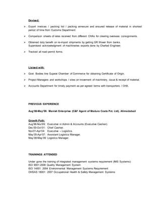 Devised:
 Export invoices / packing list / packing annexure and ensured release of material in shortest
period of time from Customs Department.
 Comparison sheets of rates received from different CHAs for clearing overseas consignments.
 Obtained duty benefit on re-import shipments by getting GR Waver from banks.
Supervised acknowledgment of machineries exports done by Charted Engineer.
 Tracked all road permit forms.
Liaised with:
 Govt. Bodies line Gujarat Chamber of Commerce for obtaining Certificate of Origin.
 Project Managers and workshops / sites on movement of machinery, issue & receipt of material.
 Accounts Department for timely payment as per agreed terms with transporters / CHA.
PREVIOUS EXPERIENCE
Aug’98-May’09: Manish Enterprise (C&F Agent of Madura Coats Pvt. Ltd), Ahmedabad
Growth Path:
Aug’98-Nov’99: Executive in Admin & Accounts (Executive Cashier).
Dec’00-Oct’01: Chief Cashier.
Nov’01-Apr’04: Executive – Logistics.
May’05-Apr’07: Assistant Logistics Manager.
May’08-May’09: Logistics Manager.
TRAININGS ATTENDED
Under gone the training of integrated management systems requirement (IMS Systems):
ISO 9001:2008 Quality Management System
ISO 14001: 2004 Environmental Management Systems Requirement
OHSAS 18001: 2007 Occupational Health & Safety Management Systems
 