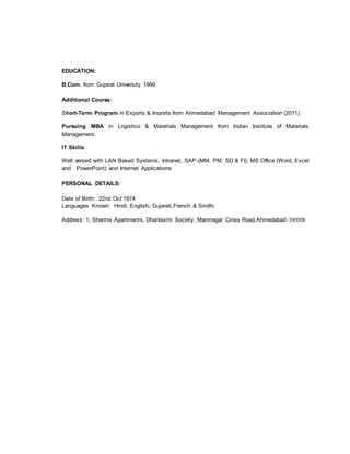 EDUCATION:
B.Com. from Gujarat University 1999
Additional Course:
Short-Term Program in Exports & Imports from Ahmedabad Management Association (2011).
Pursuing MBA in Logistics & Materials Management from Indian Institute of Materials
Management.
IT Skills:
Well versed with LAN Based Systems, Intranet, SAP-(MM, PM, SD & FI), MS Office (Word, Excel
and PowerPoint) and Internet Applications
PERSONAL DETAILS:
Date of Birth: 22nd Oct’1974
Languages Known: Hindi, English, Gujarati,French & Sindhi
Address: 1, Sharma Apartments, Dhanlaxmi Society, Maninagar Cross Road,Ahmedabad-380008
 