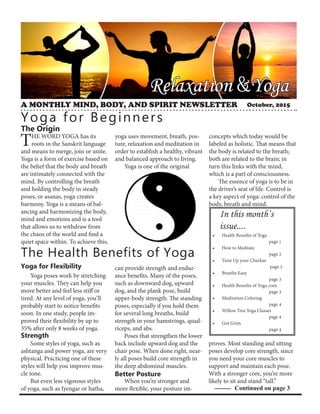 Relaxation &Yoga
A MONTHLY MIND, BODY, AND SPIRIT NEWSLETTER
Yoga for Beginners
The Origin
In this month’s
issue....
The Health Benefits of Yoga
Yoga for Flexibility
Strength
Continued on page 3
THE WORD YOGA has its
roots in the Sanskrit language
and means to merge, join or unite.
Yoga is a form of exercise based on
the belief that the body and breath
are intimately connected with the
mind. By controlling the breath
and holding the body in steady
poses, or asanas, yoga creates
harmony. Yoga is a means of bal-
ancing and harmonizing the body,
mind and emotions and is a tool
that allows us to withdraw from
the chaos of the world and find a
quiet space within. To achieve this,
yoga uses movement, breath, pos-
ture, relaxation and meditation in
order to establish a healthy, vibrant
and balanced approach to living.
Yoga is one of the original
concepts which today would be
labeled as holistic. That means that
the body is related to the breath;
both are related to the brain; in
turn this links with the mind,
which is a part of consciousness.
The essence of yoga is to be in
the driver’s seat of life. Control is
a key aspect of yoga: control of the
body, breath and mind.
Yoga poses work by stretching
your muscles. They can help you
move better and feel less stiff or
tired. At any level of yoga, you’ll
probably start to notice benefits
soon. In one study, people im-
proved their flexibility by up to
35% after only 8 weeks of yoga.
Some styles of yoga, such as
ashtanga and power yoga, are very
physical. Practicing one of these
styles will help you improve mus-
cle tone.
But even less vigorous styles
of yoga, such as Iyengar or hatha,
can provide strength and endur-
ance benefits. Many of the poses,
such as downward dog, upward
dog, and the plank pose, build
upper-body strength. The standing
poses, especially if you hold them
for several long breaths, build
strength in your hamstrings, quad-
riceps, and abs.
Poses that strengthen the lower
back include upward dog and the
chair pose. When done right, near-
ly all poses build core strength in
the deep abdominal muscles.
When you’re stronger and
more flexible, your posture im-
proves. Most standing and sitting
poses develop core strength, since
you need your core muscles to
support and maintain each pose.
With a stronger core, you’re more
likely to sit and stand “tall.”
Better Posture
•	 Health Benefits of Yoga			
			page 1
•	 How to Meditate
			 page 2
•	 Tune Up your Charkas
			 page 2
•	 Breathe Easy
			 page 3
•	 Health Benefits of Yoga cont.
			 page 3
•	 Meditation Coloring
			page 4
•	 Willow Tree Yoga Classes
			page 4
•	 Got Grim
			page 4
October, 2015
 