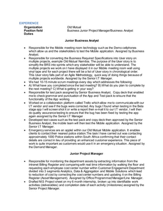 EXPERIENCE
Organization Old Mutual
Position field Business Junior Project Manager/Business Analyst
Duties
Junior Business Analyst
 Responsible for the Mobile meeting room technology such as the Demo cellphones
which allow us and the stakeholders to test the Mobile application. Assigned by Business
Analyst.
 Responsible for converting the Business Required Specifications into User story on
multiple projects, example Old Mutual Namibia. The purpose of the User story is to
simplify the BRS into sprints which any stakeholder will be able to understand. The
multiple projects we work on I have displayed it in our Mobile meeting room wall using
vinyl tape and for each project there will be a list of User story in chronological order.
This User story falls part of an Agile Methodology, quick way of doing things because of
multiple projects worldwide. Assigned by the Senior I.T Manager.
 We had 10-15 minute scrum meetings every day which addresses the following:
 A) What have you completed since the last meeting? B) What do you plan to complete by
the next meeting? C) What is getting in your way?
 Responsible for test pack assigned by Senior Business Analyst, Copy deck that enabled
me to check grammar and punctuation of the App and Test pack to ensure that the
functionality of the App working.
 Worked on a collaboration platform called Trello which allow me to communicate with our
I.T vendor and see if the bugs were corrected. Any bugs I found when testing in the Beta
stage app I will screen shot it or write a report then e-mail it to our I.T vendor, I will then
do quality assurance testing to ensure that the bug has been fixed by testing the app
again assigned by the Senior I.T Manager
 Developed test cases such as the test pack and copy deck then approved by the Senior
Business Analyst, the mobile team will then test the Mobile application. Assigned by the
Senior I.T Manager.
 Emergency services are an applet within our Old Mutual Mobile application. It enables
clients to contact their nearest police station.The task I have carried out was contacting
approximately 1000 Police stations within South Africa confirming that their contact
details are correct in lieu of providing an enhanced customer experience. This piece of
work is quite important as customers would use it in an emergency situation. Assigned by
the Demand Manager.
Junior Project Manager
 Responsible for monitoring the department assets by extracting information from the
intranet Billing Register and comparing with real time information by walking the floor and
requesting each employee cost center number within Customer Engagement Department
divided into 3 segments Analytics, Data & Aggregation and Mobile Solutions which lead
to reduction of cost by correcting the cost center numbers and updating it on the Billing
Register (Asset Management). Assigned by Office Programmed Manager/Line Manager.
 Drafted M.S Project sheet on my 6 month internship, broken up into identifiable work
activities (deliverables) and completion date of each activity (milestones) assigned by the
Senior Project Manager.
 