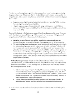 13
Parent survey results are quite strong in this outcome area, with an overall average agreement rating
(i.e. parents chose most of the time or all of the time) of 88% across all indicators, as measured by the
composite score. At the outcome level, there was some notable variation in responses across subgroups.
These include:
 Respondents from English-speaking households responded more favorably11
(57%) than those
from non English-speaking households (41%).
 Hispanic respondents gave the lowest favorable ratings in this outcome area (43%) when
compared with White respondents (63%), African American respondents (60%), and multiracial
respondents (60%).
Results within Indicator 1 (Ability to Access Services When Needed) are somewhat mixed. Responses
within this indicator area were fairly strong, with the exception of one measure, yielding an overall
composite score of 81% for this indicator area. Key findings include:
 Eighty-five percent of parents reported they know how to access needed resources.
Interestingly, a higher percentage (90%) report that they are getting the services they need.
 The lowest scoring measures were around access to community-level resources. Interestingly,
the two lowest scoring measures in this outcome area fell within this “access” indicator, and
were in response to prompts focused specifically around community-level resources: I have
places I go to in my community to get the resources I need (80%), and I have places I go to in my
community to meet with other parents (62%). These results might indicate a need for greater
investment around either strengthening community support systems or communications about
existing support systems. It may also signal a fairly strong sense of parent isolation and need for
parent community building.
Findings from deeper levels of analysis: Given that the lowest scores in this outcome area fell
within this indicator, we conducted a deeper level of analysis for the indicator itself and specifically
for responses to Question 17 (I have places I go to in my community to meet with other parents).
The following are some key results:
 At the indicator level, participants from English-speaking households responded favorably
more often than those from non English-speaking households (64% of versus 47%). This
type of variation was also true in examinations of responses to question 17, which indicate
that 69% of respondents from English-speaking homes responded favorably, compared to
58% of those from non English-speaking homes.
 Analyses at the program type level yielded varied results to Question 17. Only 35% of
respondents who received preschool expansion services reported positive results to
11
For this outcome area, a favorable response is when respondents select “most of the time” or “always” as a
response.
 