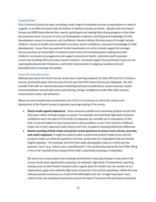15
Conclusion
First 5 Ventura County has been providing a wide range of invaluable services to populations in need of
support, in an effort to ensure that all children in Ventura County can thrive. Results from the Parent
Survey and DRDP data indicate that, overall, participants are making fairly strong progress in the three
key outcome areas: (1) access to care; (2) kindergarten readiness; and (3) parent knowledge of child
development, access to resources, and confidence. Results indicate that key areas of strength include
children’s access to health care and health insurance, parent confidence, and parent knowledge of child
development. Issues that may warrant further examination or action include support for stronger
literacy practices at home (both in reduced screen time and increased parent reading time with
children), increased encouragement and support around oral health, potential need for greater
community-building efforts to reduce parent isolation, increased support for preschoolers who are not
reaching developmental milestones, and further examination of subgroup variations around
developmental screenings and uptake.
Areas for Consideration
Making meaning of the Parent Survey results was a learning endeavor for both SPR and First 5 Ventura
County, particularly given that this was the first year the F5VC Parent Survey was deployed. We will
provide F5VC with an informal document detailing technical considerations, lessons learned, and/or
recommendations around data entry and cleaning, timing, misalignment with other data sources,
measurement scales, and semantics.
Below are some broad-level considerations for F5VC as it continues to refine the content and
deployment of the Parent Survey to optimize meaning-making of the results.
 Check results against experience. Some measures yielded such extremely positive results that
they were rather striking and gave us pause. For example, the extremely high levels of parent
confidence were not typical of the kinds of responses we normally see in evaluations of this
kind. It may be helpful to have conversations with providers, to see if this level of confidence
holds true in their experience with clients and if not, to explore meaning behind the difference.
 Review wording of both intake and parent survey questions to ensure more concise, accurate,
and useful responses. It might be useful to take a careful look at both intake forms and the
survey to make sure that the questions are clear, particularly for respondents that are limited
English-speakers. For example, one form that seeks demographic data on a child uses the
pronoun “your” (e.g. “what is your race/ethnicity”). This could easily lead to the form filler filling
in his or her race/ethnicity instead of the child’s, potentially resulting in mixed data.
We were also curious about how wording contributed to meaning making in areas where the
survey results were significantly surprising. For example, high levels of respondents reporting
having access to both health insurance and a regular place for health care ran counter to our
expectations, given the relatively high levels of poverty in the service population. While this may
indicate positive outcomes as a result of the Affordable Care Act, it might have been more
useful to also ask subsequent questions around the type of insurance the participant possessed
 