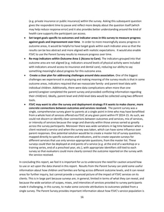 16
(e.g. private insurance or public insurance) within the survey. Asking this subsequent question
gives the respondent time to pause and reflect more deeply about the question itself (which
may help reduce response error) and it also provides better understanding around the kind of
health care supports the participant can access.
 Set target goals specific to outcomes and indicator areas in this survey to measure progress
against goals and improvement over time. In order to more meaningfully assess progress in
outcome areas, it would be helpful to have target goals within each indicator area so that the
results can be less abstract and more aligned with realistic expectations. It would also enable
F5VC to use the Parent Survey results to measure progress over time.
 Re-map indicators within Outcome Area 1 (Access to Care). The indicators grouped into that
outcome area are not aligned (e.g. indicators around levels of physical activity were included
with indicators around access to insurance and dental care), reducing our ability to say
something meaningful about progress for this outcome area.
 Create a clear plan for addressing challenges around data association. One of the biggest
challenges we experienced in analyzing and making meaning of the survey results is that in some
outcome areas, indicators required that we reassociate family- and parent-level data with
individual children. Additionally, there were data complications when more than one
parent/caregiver completed the parent survey and provided conflicting information regarding
their child(ren). Ideally, parent-level and child-level data would be collected using two different
tools.
 F5VC may want to alter the survey and deployment strategy if it wants to make clearer, more
concrete connections between outcomes and services received. The parent survey was a
single, comprehensive survey given to parents at a single point in time who may have benefitted
from a whole host of services offered via F5VC at any given point within FY 2014-15. As such, we
could not discern or identify clear connections between outcomes and services, mix of services,
or intensity of services because the range and diversity within those arenas varied so greatly
across the survey participants. Moreover there was wide variations in lag time between when a
client received a service and when the survey was taken, which can have some influence over
parent responses. One potential solution would be to create a master list of survey questions,
mapped directly to specific outcomes and indicators, and to create separate surveys for
different services that use only service-appropriate questions, from the master list. These
surveys could then be deployed at end points of a service (e.g. at the end of a workshop or a
training series, end of a preschool year, etc.), with appropriate identifiers still tied to each
survey so that evaluators could more clearly connect the outcome reported on the survey with
the service received.
In concluding this report, we feel it is important for us to underscore the need for caution around how
to use or act upon the data shared in this report. Results from the Parent Survey can yield some useful
information about how children and families are faring across different outcome levels, and it can reveal
areas for further inquiry, but cannot provide a nuanced picture of the impact of F5VC services on its
clients. This is in large part because surveys are, in general, limited in terms of what they can reveal, and
because the wide variation of scopes, mixes, and intensities of services provided to survey participants
made it challenging, in this survey, to make some concrete attributions to outcomes yielded from a
single survey. The Parent Survey provides important information about how F5VC’s service population is
 