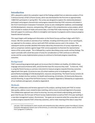 1
Introduction
SPR is pleased to submit this evaluation report of the findings yielded from an extensive analysis of First
5 Ventura County’s (F5VC’s) Parent Survey, which was distributed for the first time to approximately
7,000 F5VC participants in spring 2015. The survey was designed to explore the relationship between
participant and program characteristics and progress towards three key F5VC outcomes articulated in
the First 5 Commission’s Evaluation Framework: access to care; kindergarten readiness; and knowledge
of child development, resources, and parenting. SPR’s goal in this comprehensive survey analysis, which
also included an analysis of intake and service data, is to help F5VC make meaning of the results in ways
that will support its continuous efforts to strengthen and improve its programs and to measure progress
towards desired outcomes.
This report begins with background information on the Parent Survey and how it aligns with F5VC’s
mission. We then provide an overview of our methods, including a brief discussion of our overall goals,
our approach to the analysis, and our work with F5VC and data sources used in the analysis. The
subsequent section provides detailed information about key characteristics of survey respondents, as
well as comparison statistics against larger F5VC service population to illustrate the representative
nature of the survey sample. This is followed by a section describing survey results and key findings. The
report concludes with a brief discussion of areas for consideration as F5VC continues to refine the
survey and the survey implementation process to continue to illuminate progress towards key
outcomes.
Background
F5VC’s overarching programmatic goals are to ensure that (1) children are healthy, (2) children have
language and social-emotional skills, and (3) families have the resources they need. To that end, F5VC
is using the Parent Survey as a primary instrument to measure progress towards three key outcomes
aligned with their goals: (1) access to care; (2) school readiness prior to kindergarten; and (3)
parent/family knowledge of child development, resources and parenting. The Parent Survey contains 26
questions, divided into four sections: (1) Health and Screening, (2) Activities, (3) Community Resources,
and (4) Parenting. A copy of the full Parent Survey is included in Appendix A, followed by an explanation
of our methods and approach, included as Appendix B.
Methods
SPR took a collaborative and iterative approach to this analysis, working closely with F5VC to review
data quality, address issues related to data matching, and to ensure continued alignment of purpose.
This collaborative approach was critical to ensuring accuracy and shared understanding, particularly
given that this was the first year of Parent Survey implementation as well as F5VC’s first year working in
a new data management system--Persimmony.1
Our goals are to examine what the survey data can tell
us about progress towards F5VC’s three key outcomes, and to make meaning of the data in ways that
1
Last year, F5VC transitioned its client records and comprehensive data collection system from Mosaic’s Grants
Evaluation Management System over to Persimmony, an online data management solution used by 19 other
First 5 programs in California.
 