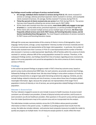 5
Key findings around number and types of services received include:
 On average, individual clients received 5.2 services during FY14-15. NfL clients received 5.9
services on average, whereas preschool expansion clients received 5.3 services, and countywide
clients received 2.8 services. On average, families received 7.9 services during FY14-15.
 Thirty-five percent of clients received only one service from F5VC during FY14-15. The service
that was most frequently utilized by one-service clients was EL PACT (30%).
 Of the clients who received more than one service, most clients (68%) only engage in one type
of service (i.e. county-wide service, preschool expansion, or services provided through NfLs).
 Of the clients who received multiple services across multiple types of services, the three most
frequently utilized services were (1) EL PACT classes, (2) Parenting Education classes, and (3)
Service Coordination/Case Management. The most frequent combination of services received is
EL PACT classes and Parenting Education classes.
Although the survey was representative of the universe of clients in terms of demographics, home
language, family income, and age, survey respondents’ intensity (number of services received) and mix
of services received was not representative of the larger client population. In particular, the number of
families who received more than 5 services in FY14-15 is overrepresented and the number of families
who received 1-2 services is underrepresented. Specifically, 23% of families within the universe of clients
received 11+ services, whereas 44% of the survey population received 11+ services. Therefore, in the
subsequent findings section, any findings shared from lines of analysis regarding services received only
apply to the survey population and cannot be extrapolated to the entire universe of clients receiving
services in FY14-15.
Findings
In this section we present findings on progress made in F5VC’s three key outcome areas, based on
parent survey results and preschool DRDP data. For each outcome, we provide outcome-level findings,
followed by findings at the indicator level. We also share findings in areas where analyses of results by
participant characteristics or program type yield interesting variations by subgroup. Similarly, we also
include findings related to intensity and mix of services, in areas where those lines of analyses yielded
meaningful information. Again, because the sample was not representative of the larger First 5
population in terms of intensity or mix of services, we cannot generalize related findings to the broader
population.
Outcome 1: Access to Care
The four indicators mapped to access to care include 1) access to health insurance; 2) access to (and
consistent use of) medical care providers; 3) levels of physical activity and nutrition; and 4) access to
(and consistent use of) oral healthcare providers. Nine questions in the parent survey and two questions
from the Intake Questionnaire map to this outcome area and are incorporated into the analysis.
The table below includes summary statistics across the 2,274 children whose parents provided
information on them in the parent survey. In addition to providing question-level results from the
survey, the table also includes indicator- and outcome-level composite measures to enable the reader to
quickly see progress at multiple levels. For all measures except question 9, results reflect the mean
 
