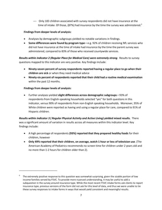 7
 Only 183 children associated with survey respondents did not have insurance at the
time of intake. Of those, (87%) had insurance by the time the survey was administered.6
Findings from deeper levels of analysis:
 Analyses by demographic subgroups yielded no notable variations in findings.
 Some differences were found by program type—e.g. 92% of children receiving NfL services who
did not have insurance at the time of intake had insurance by the time the parent survey was
administered, compared to 83% of those who received countywide services.
Results within Indicator 2 (Regular Place for Medical Care) were extremely strong. Results to survey
questions mapped to this indicator are very positive. Key findings include:
 Ninety-seven percent of survey respondents reported having a regular place to go when their
children are sick or when they need medical advice
 Ninety-six percent of respondents reported that their child had a routine medical examination
within the past 12 months.
Findings from deeper levels of analysis:
 Further analyses yielded slight differences across demographic subgroups—93% of
respondents from English-speaking households selected “yes” for both questions in this
indicator, versus 90% of respondents from non-English speaking households. Moreover, 95% of
White children were reported as having and using a regular place for care, compared to 91% of
Hispanic children.
Results within Indicator 3 ( Regular Physical Activity and Active Living) yielded mixed results. There
was a significant amount of variation in results across all measures within this indicator level. Key
findings include:
 A high percentage of respondents (93%) reported that they prepared healthy foods for their
children, however
 Only 49% reported that their children, on average, watch 1 hour or less of television use. (The
American Academy of Pediatrics recommends no screen time for children under 2 years old and
no more than 1-2 hours for children older than 2).
6
The extremely positive response to this question was somewhat surprising, given the sizable portion of low
income families served by F5VC. To provide more nuanced understanding, it may be useful to add a
subquestion in the survey around insurance type. While the most recent F5VC intake forms ask clients to report
insurance type, previous versions of the form did not ask for this level of data, and thus we were unable to tie
these survey responses to intake forms in ways that would yield consistent and meaningful results.
 