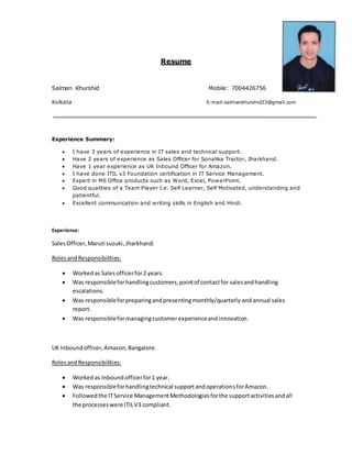 Resume
Salman Khurshid Mobile: 7004426756
Kolkata E-mail:salmankhurshid33@gmail.com
Experience Summary:
 I have 3 years of experience in IT sales and technical support.
 Have 2 years of experience as Sales Officer for Sonalika Tractor, Jharkhand.
 Have 1 year experience as UK Inbound Officer for Amazon.
 I have done ITIL v3 Foundation certification in IT Service Management.
 Expert in MS Office products such as Word, Excel, PowerPoint.
 Good qualities of a Team Player I.e. Self Learner, Self Motivated, understanding and
patientful.
 Excellent communication and writing skills in English and Hindi.
Experience:
SalesOfficer,Maruti suzuki,Jharkhand.
RolesandResponsibilities:
 Workedas Salesofficerfor2 years.
 Was responsibleforhandlingcustomers,pointof contactfor salesandhandling
escalations.
 Was responsibleforpreparingandpresentingmonthly/quarterly andannual sales
report.
 Was responsibleformanagingcustomerexperienceandinnovation.
UK Inboundofficer,Amazon,Bangalore.
RolesandResponsibilities:
 Workedas Inboundofficerfor1 year.
 Was responsibleforhandlingtechnical supportandoperationsforAmazon.
 Followedthe ITService ManagementMethodologiesforthe supportactivitiesandall
the processeswere ITILV3 compliant.
 