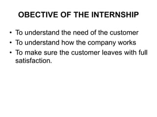OBECTIVE OF THE INTERNSHIP
• To understand the need of the customer
• To understand how the company works
• To make sure the customer leaves with full
satisfaction.
 