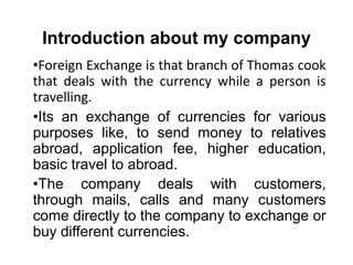 Introduction about my company
•Foreign Exchange is that branch of Thomas cook
that deals with the currency while a person is
travelling.
•Its an exchange of currencies for various
purposes like, to send money to relatives
abroad, application fee, higher education,
basic travel to abroad.
•The company deals with customers,
through mails, calls and many customers
come directly to the company to exchange or
buy different currencies.
 