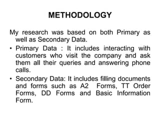 METHODOLOGY
My research was based on both Primary as
well as Secondary Data.
• Primary Data : It includes interacting with
customers who visit the company and ask
them all their queries and answering phone
calls.
• Secondary Data: It includes filling documents
and forms such as A2 Forms, TT Order
Forms, DD Forms and Basic Information
Form.
 