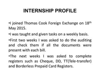 INTERNSHIP PROFILE
•I joined Thomas Cook Foreign Exchange on 18th
May 2015.
•I was taught and given tasks on a weekly basis.
•First two weeks I was asked to do the auditing
and check them if all the documents were
present with each bill.
•The next weeks I was asked to complete
registers such as Cheque, DD, TT(Tele-transfer)
and Borderless Prepaid Card Registers.
 
