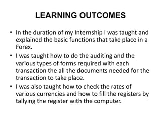 LEARNING OUTCOMES
• In the duration of my Internship I was taught and
explained the basic functions that take place in a
Forex.
• I was taught how to do the auditing and the
various types of forms required with each
transaction the all the documents needed for the
transaction to take place.
• I was also taught how to check the rates of
various currencies and how to fill the registers by
tallying the register with the computer.
 