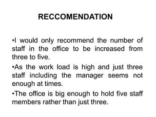 RECCOMENDATION
•I would only recommend the number of
staff in the office to be increased from
three to five.
•As the work load is high and just three
staff including the manager seems not
enough at times.
•The office is big enough to hold five staff
members rather than just three.
 