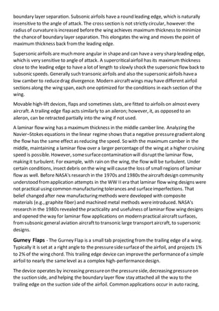 boundary layer separation. Subsonic airfoils have a round leading edge, which is naturally
insensitive to the angle of attack. The cross section is not strictly circular, however: the
radius of curvatureis increased beforethe wing achieves maximum thickness to minimize
the chanceof boundary layer separation. This elongates the wing and moves the point of
maximum thickness back fromthe leading edge.
Supersonic airfoils are much more angular in shapeand can have a very sharp leading edge,
which is very sensitive to angle of attack. A supercriticalairfoil has its maximum thickness
close to the leading edge to have a lot of length to slowly shock the supersonic flow back to
subsonic speeds. Generally such transonic airfoils and also the supersonic airfoils havea
low camber to reducedrag divergence. Modern aircraftwings may have different airfoil
sections along the wing span, each one optimized for the conditions in each section of the
wing.
Movable high-lift devices, flaps and sometimes slats, are fitted to airfoils on almost every
aircraft. A trailing edge flap acts similarly to an aileron; however, it, as opposed to an
aileron, can be retracted partially into the wing if not used.
A laminar flow wing has a maximum thickness in the middle camber line. Analyzing the
Navier–Stokes equations in the linear regime shows thata negative pressuregradientalong
the flow has the same effect as reducing the speed. So with the maximum camber in the
middle, maintaining a laminar flow over a larger percentage of the wing at a higher cruising
speed is possible. However, somesurfacecontamination will disruptthe laminar flow,
making it turbulent. For example, with rain on the wing, the flow will be turbulent. Under
certain conditions, insect debris on the wing will causethe loss of small regions of laminar
flow as well. Before NASA's research in the 1970s and 1980stheaircraftdesign community
understood fromapplication attempts in the WW II era that laminar flow wing designs were
not practical using common manufacturing tolerances and surfaceimperfections. That
belief changed after new manufacturing methods were developed with composite
materials (e.g., graphite fiber) and machined metal methods wereintroduced. NASA's
research in the 1980s revealed the practicality and usefulness of laminar flow wing designs
and opened the way for laminar flow applications on modern practical aircraftsurfaces,
fromsubsonic general aviation aircraftto transonic large transportaircraft, to supersonic
designs.
Gurney Flaps - The Gurney Flap is a small tab projecting fromthe trailing edge of a wing.
Typically it is set at a right angle to the pressuresidesurfaceof the airfoil, and projects 1%
to 2% of the wing chord. This trailing edge device can improvethe performanceof a simple
airfoil to nearly the samelevel as a complex high-performancedesign.
The device operates by increasing pressureon the pressureside, decreasing pressureon
the suction side, and helping the boundary layer flow stay attached all the way to the
trailing edge on the suction side of the airfoil. Common applications occur in auto racing,
 