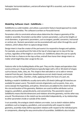 helicopter horizontalstabilizers, and aircraftwhere high lift is essential, such as banner-
towing airplanes.
Modelling Software Used – SolidWorks –
SolidWorks is a solid modeler, and utilizes a parametric feature-based approach to create
models and assemblies. The softwareis written on Parasolid-kernel.
Parameters refer to constraints whosevalues determine the shapeor geometry of the
model or assembly. Parameters can be either numeric parameters, such as line lengths or
circle diameters, or geometric parameters, such as tangent, parallel, concentric, horizontal
or vertical, etc. Numeric parameters can be associated with each other through the useof
relations, which allows them to capture design intent.
Design intent is how the creator of the partwants it to respond to changes and updates.
For example, you would want the hole at the top of a beverage can to stay at the top
surface, regardless of the height or size of the can. SolidWorks allows the user to specify
that the hole is a feature on the top surface, and will then honor their design intent no
matter what height they later assign to the can.
Features refer to the building blocks of the part. They are the shapes and operations that
constructthe part. Shape-based features typically begin with a 2D or 3D sketch of shapes
such as bosses, holes, slots, etc. This shapeis then extruded or cut to add or remove
material fromthe part. Operation-based features arenot sketch-based, and include
features such as fillets, chamfers, shells, applying draftto the faces of a part, etc.
Building a model in SolidWorks usually starts with a 2D sketch (although 3D sketches are
available for power users). Thesketch consists of geometry such as points, lines, arcs,
conics (except the hyperbola), and splines. Dimensions areadded to the sketch to define
the sizeand location of the geometry. Relations are used to define attributes such as
tangency, parallelism, perpendicularity, and concentricity. The parametric nature of
SolidWorks means that the dimensions and relations drivethe geometry, not the other way
around. The dimensions in the sketch can be controlled independently, or by relationships
to other parameters inside or outside of the sketch.
In an assembly, the analog to sketch relations are mates. Just as sketch relations define
conditions such as tangency, parallelism, and concentricity with respect to sketch
geometry, assembly mates define equivalent relations with respect to the individual parts
or components, allowing the easy construction of assemblies. SolidWorks also includes
 