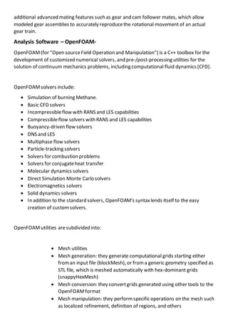 additional advanced mating features such as gear and cam follower mates, which allow
modeled gear assemblies to accurately reproducethe rotational movement of an actual
gear train.
Analysis Software – OpenFOAM-
OpenFOAM(for "Open sourceField Operation and Manipulation") is a C++ toolbox for the
development of customized numerical solvers, and pre-/post-processing utilities for the
solution of continuum mechanics problems, including computational fluid dynamics (CFD).
OpenFOAMsolvers include:
 Simulation of burning Methane.
 Basic CFD solvers
 Incompressibleflow with RANS and LES capabilities
 Compressibleflow solvers with RANS and LES capabilities
 Buoyancy-driven flow solvers
 DNS and LES
 Multiphase flow solvers
 Particle-tracking solvers
 Solvers for combustion problems
 Solvers for conjugateheat transfer
 Molecular dynamics solvers
 Direct Simulation Monte Carlo solvers
 Electromagnetics solvers
 Solid dynamics solvers
 In addition to the standard solvers, OpenFOAM's syntaxlends itself to the easy
creation of customsolvers.
OpenFOAMutilities aresubdivided into:
 Mesh utilities
 Mesh generation: they generate computational grids starting either
froman input file (blockMesh), or froma generic geometry specified as
STL file, which is meshed automatically with hex-dominant grids
(snappyHexMesh)
 Mesh conversion: they convertgrids generated using other tools to the
OpenFOAMformat
 Mesh manipulation: they performspecific operations on the mesh such
as localized refinement, definition of regions, and others
 
