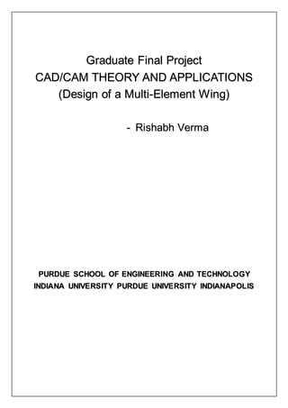 Graduate Final Project
CAD/CAM THEORY AND APPLICATIONS
(Design of a Multi-Element Wing)
- Rishabh Verma
PURDUE SCHOOL OF ENGINEERING AND TECHNOLOGY
INDIANA UNIVERSITY PURDUE UNIVERSITY INDIANAPOLIS
 