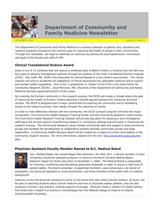 Department of Community and
Family Medicine Newsletter
DECEMBER 1, 2006 VOLUME 2, ISSUE 4
The Department of Community and Family Medicine is a diverse collection of patient care, education and
research programs focused on the common goal of improving the health of people in their communities.
Through this newsletter, we hope to celebrate our diversity by sharing the accomplishments, innovations
and goals of the faculty and staff of CFM.
Clinical Translational Science Award
Duke is one of 12 institutes that will receive a combined total of $699.5 million in funding from the NIH over
five years to advance translational medicine through the creation of the Duke Translational Science Institute
(DTSI). Rob Califf, MD, DUMC Vice Chancellor for Clinical Research is the center’s new director. The virtual
institute will work to accelerate the adaptation of clinical discoveries into applicable medicine and to explore
and combat health inequalities. One of the 3 components or “pillars” of the DTSI is the Duke Center for
Community Research (DCCR). Lloyd Michener, MD, Chairman of the Department of Community and Family
Medicine has been appointed director of the center.
By involving the Durham community in the research process, the DCCR will create a climate where the goal
of improving the health of Durham citizens becomes a shared agenda between the University and local
citizens. The DCCR is designed with a major commitment to teaching the community and to facilitating
access to the research process, from design through the reporting of results.
In order to most effectively interact with the community, the DCCR outreach program will have two major
components, The Community Health Research Training Center and the Community Research Liaison Center.
The Community Health Research Training Institute will provide education for physicians and investigative
staff about the art and science of performing research in community settings and will assist in improving the
research process. The Community Research Liaison Center will provide data and support to local community
groups and facilitate the development of collaborative projects between community groups and Duke
researchers. A Community Health Advisory Board will be created as a means to involve local leaders in the
community research process. For more information, please visit this site: http://www.dtmi.duke.edu/the-
dtmi
Physician Assistant Faculty Member Named to N.C. Medical Board
Gov. Michael Easley has named Peggy Riley Robinson, MS, MHS, PA-C, a faculty member in Duke
University’s physician assistant program, to serve on the North Carolina Medical Board.
Robinson began her three-year term on November 1, 2006. The Medical Board is responsible
for licensing, monitoring and disciplining physicians statewide in order to ensure a high level of
patient safety. The board comprises 12 appointed members: seven physicians, one doctor of
osteopathy, one physician assistant or nurse practitioner, and three members of the public with no medical
background.
Robinson is the first physician assistant to serve on the board who also holds a faculty position. At Duke, she
focuses on teaching students about clinical medicine and how to physically assess patients, and she also
conducts a primary care practice, treating patients of all ages. Robinson holds a master's of health science
from Duke and a master's of science in microbiology from the Medical College of Virginia at Virginia
Commonwealth University.
 