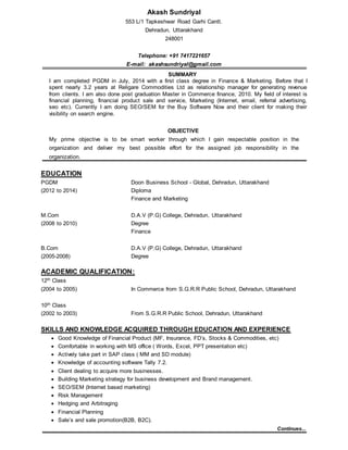 Akash Sundriyal
553 L/1 Tapkeshwar Road Garhi Cantt.
Dehradun, Uttarakhand
248001
Telephone: +91 7417221657
E-mail: akashsundriyal@gmail.com
SUMMARY
I am completed PGDM in July, 2014 with a first class degree in Finance & Marketing. Before that I
spent nearly 3.2 years at Religare Commodities Ltd as relationship manager for generating revenue
from clients. I am also done post graduation Master in Commerce finance, 2010. My field of interest is
financial planning, financial product sale and service, Marketing (Internet, email, referral advertising,
seo etc). Currently I am doing SEO/SEM for the Buy Software Now and their client for making their
visibility on search engine.
OBJECTIVE
My prime objective is to be smart worker through which I gain respectable position in the
organization and deliver my best possible effort for the assigned job responsibility in the
organization.
EDUCATION
PGDM Doon Business School - Global, Dehradun, Uttarakhand
(2012 to 2014) Diploma
Finance and Marketing
M.Com D.A.V (P.G) College, Dehradun, Uttarakhand
(2008 to 2010) Degree
Finance
B.Com D.A.V (P.G) College, Dehradun, Uttarakhand
(2005-2008) Degree
ACADEMIC QUALIFICATION:
12th Class
(2004 to 2005) In Commerce from S.G.R.R Public School, Dehradun, Uttarakhand
10th Class
(2002 to 2003) From S.G.R.R Public School, Dehradun, Uttarakhand
SKILLS AND KNOWLEDGE ACQUIRED THROUGH EDUCATION AND EXPERIENCE
 Good Knowledge of Financial Product (MF, Insurance, FD’s, Stocks & Commodities, etc)
 Comfortable in working with MS office ( Words, Excel, PPT presentation etc)
 Actively take part in SAP class ( MM and SD module)
 Knowledge of accounting software Tally 7.2.
 Client dealing to acquire more businesses.
 Building Marketing strategy for business development and Brand management.
 SEO/SEM (Internet based marketing)
 Risk Management
 Hedging and Arbitraging
 Financial Planning
 Sale’s and sale promotion(B2B, B2C).
Continues...
 