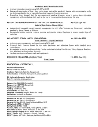 Warehouse Man / Material Purchaser
• Involved in report preparation using SAP, ERP and NS5
• Supervised warehousing of heavy-duty engine spare parts while seamlessly liaising with contractors to verify
the delivery and collection of material after close inspection from the engineers
• Scheduling timely dispatch daily for warehouses and handling all docket entry in system along with data
management while conducting stock audit at the end of every month and documented the same
RELIANCE GAS TRANSPORTATION INFRASTRUCTURE LTD, VISAKHAPATNAM May 2005 – Apr 2007
Material Coordinator /Stores Officer
• Independently managed overall materials management for GTC (Gas Turbines and Compressor) materials
supplied by Nouvo Pignone to Reliance
• Successfully handled material resource planning and sourcing related functions to ensure smooth flows of
materials
GAS AUTHORITY OF INDIA LIMITED, VISAKHAPATNAM Sep 2003 –May 2005
Store Assistance – Dispatch Terminal
• Undertook store management and reporting using SAP & MMC
• Prepared Daily Progress Report for the main Warehouse and subsidiary Stores while handled stock
reconciliation
• Accountable for receipt and issue of Gas Pipeline materials including Pipe fittings, Valves, Gaskets, Bearings,
Nuts & Bolts etc and maintained Bin-cards
• Handled maintenance of stores tools and equipments
ENGINEERING INDIA LIMITED, VISAKHAPATNAM Feb 2002 – May 2003
Store Keeper
EDUCATIONAL CREDENTIALS
Bachelor of Commerce
Kalinga University, Raipur
Graduate Diploma in Material Management
Indian Institute of Material Management, Visakhapatnam
PG Diploma in Computer Application
Data Pro Institute, Visakhapatnam
Passport No: E4365008 (Completed)
Passport No: H8377558 (Completed)
Passport No: Z2526331
Valid up to: 06th
May 2013
Date of Birth: 12th
June 1982
Language Proficiency: English, Hindi and Telugu
References: Available on Request
Panama CDC No: 497392 (Completed)
Panama CDC No: 397013 (Completed)
Panama CDC No: 824100 (New) Valid upto 23 May 2017
Safety Book (MSTS): MY 058661
Safety Book (SMTC): 94636
Medical, MSTS: Dr. Yuslina Binti, Valid upto 13 Jul 2015
Forklift MSTS: MSTS, Johor, Valid upto 26 Jul 2014
Basic Rigging / Slinging: MSTS, Johor, Valid upto 12 Mar 2015
BOSIET, Opito: SMTC, Singapore, (Done & Expired)
BOSIET, Opito: MSTS, Miri, Malaysia, Valid upto 10 Sep 2016
 