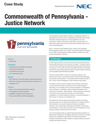 Case Study
Commonwealth of Pennsylvania -
Justice Network
Industry
• Government
Challenges
• Antiquated facial-recognition technology
• Labor-intensive data entry
• Cumbersome user access
• Low-matching accuracy
Solution
• NEC NeoFace®
Facial Recognition Matching Algorithm
• FACE Plus Integrated Facial Recognition System from
DataWorks Plus
Results
• Faster, more accurate identification matching
• Full integration with existing system
• Simplified, yet highly secure access & use
• Timely, more efficient criminal investigations
The Pennsylvania Justice Network (JNET) is a collaborative effort of 16
state agencies to build a secure, integrated justice system that promotes
information sharing through the use of its applications, services,
architecture, outreach and training. JNET allows criminal-justice and
other public-safety resources to be shared among federal, state, county
and municipal agencies.
NEC, in conjunction with DataWorks Plus, created a fully integrated
facial-recognition solution for the JNET. The commonwealth is leveraging
its new JNET Facial Recognition System (JFRS) to enable faster, more
accurate identification matching.
The Pennsylvania JNET is an online environment for authorized users to
access public-safety and criminal-justice information. The system serves
more than 800 contributing law enforcement agencies and state offices in
Pennsylvania. This includes more than 250 capture locations and 38,000
web-retrieval users sharing data records and mug shot images across the
commonwealth’s Wide Area Network (WAN).
“We have used the JNET for almost two decades, building on the
system over the years,” says Harry Giordano, Special Projects Manager,
Pennsylvania Justice Network. “The portal provides critical information to
aid in timely criminal investigations, which enhances public safety.”
The ability to identify unknown suspects and witnesses is paramount
in law enforcement’s efforts to protect and serve. Facial-recognition
technology is an invaluable tool for criminal investigations. “Investigators
often use photos or surveillance videos to determine potential crime
suspects and witnesses,” adds Giordano. “Facial-recognition technology
is not used to make a positive ID for arrest, but it does enable
investigators to compare images with photos in our existing database. In
other words, it is used as an investigative tool.”
Pennsylvania law officials already used facial-recognition technology
for several years; but, the solution had limitations. “Our legacy solutions
didn’t generate very accurate results and the process was labor
intensive,” says Lucinda Stone, Statewide Administrator, Pennsylvania
Justice Network. “Users often had to enter a lot of demographics and go
through hundreds of photos just to find a match.”
The commonwealth sought an updated facial-recognition application to
better assist investigators in identifying individuals in photos. The solution
needed to be available through JNET for law enforcement officers
throughout Pennsylvania. It also needed to simplify usability and improve
accuracy with photo matching.
Challenges
NEC Corporation of America
necam.com
 
