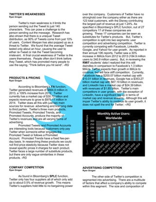 TWITTER’S WEAKNESSES
Ryan Grogan
Twitter’s main weakness is it limits the
person sending out the Tweet to just 140
characters. This can pose a challenge to the
person sending out the message. Research has
also shown that there is a unequal Tweet
distribution, as 90% of Tweets come from just 10%
of users. Content lifespan has also popped up as a
threat to Twitter. We found that the average Tweet
lasted only about an hour, causing the user to
either re-Tweet or risk the Tweet becoming
irrelevant. A final crucial weakness of Twitter is the
users themselves. People often don’t think before
they Tweet, which has promoted many people to
use the saying, “Think before you hit send”. -RG
PRODUCTS & PRICING
Ryan Grogan
According to Bloomberg’s FA function,
Twitter generated revenues of $664.9 million in
2013, a 109% increase from 2012. Twitter
currently has a market cap of $30.72 billion and
expects revenues to grow to $979.11 million in
2014. Twitter does all this with just two main
sources for revenue: advertising and licensing data
to third parties. Twitter’s three main products,
Promoted Tweets, Promoted Trends, and
Promoted Accounts, produce the majority of
Twitter’s revenues and are all varying forms of
advertising.
Promoted Tweets and Promoted Accounts
are interesting tools because customers only pay
Twitter when someone either engages the
Promoted Tweet or follows a Promoted
Account. Promoted Trends have a fixed fee-per-
day basis. In researching these products we could
not find price elasticity because Twitter does not
reveal specific prices it charges for each product.
Twitter faces a large number of substitute products,
but there are only vague similarities in these
products. -RG
COMPANY COMPETITION
Ryan Grogan
As found in Bloomberg’s SPLC function,
Twitter only has four suppliers all of which only add
up to about 0.5% of revenue growth. This means
Twitter’s suppliers hold little to no bargaining power
over the company. Customers of Twitter have no
stronghold over the company either as there are
123 total customers, with the Disney contributing
the largest part of revenue at just 1.24%. As
specified in Bloomberg’s SPLC function, out of 27
competitors 17 of these companies are
growing. These 17 companies can be seen as
substitutes for Twitter’s products. But, Twitter’s
competition is split into two segments: user
competition and advertising competition. Twitter is
currently competing with Facebook, LinkedIn,
Google, and Yahoo! for user growth. As reported in
their annual 10K reports, Twitter saw a 30%
increase in MAUs from 2012 to 2013 (184.9 million
users to 240.9 million users). But, in reviewing the
RMIT students’ data I realized that this still
dwindles in comparison to Facebook’s 1.3 billion
MAUs. Twitter expects their growth in MAUs to
continue, but will face stiff competition. Currently,
Facebook has a $200.07 billion market cap with
$10.01 billion in revenues, Google has a $353.27
billion market cap with $67.19 billion in revenues,
and LinkedIn has a market cap of $24.39 billion
with revenues of $1.85 billion. Twitter’s main
competitors in user growth, with the exception of
LinkedIn, have a significant leg up in terms of
market cap and revenue streams. Although this will
impair Twitter’s ability to continue its user growth, it
does not spell the end for Twitter. –RG
ADVERTISING COMPETITION
Ryan Grogan
The other side of Twitter’s competition is
segmented into advertising. There are a multitude
of factors that affect a company’s ability to compete
within this segment. The size and composition of
151 167 185 204 218 232 241 256 271
0
50
100
150
200
250
300
Quarterlyaverageinmillions
Monthly Active Users:
Worldwide
 