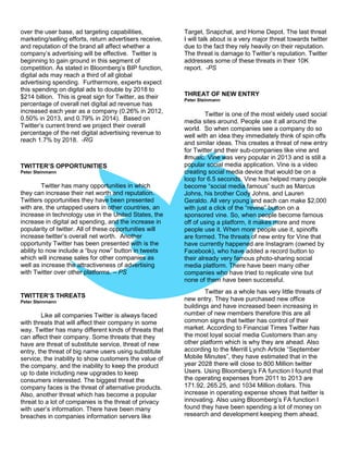 over the user base, ad targeting capabilities,
marketing/selling efforts, return advertisers receive,
and reputation of the brand all affect whether a
company’s advertising will be effective. Twitter is
beginning to gain ground in this segment of
competition. As stated in Bloomberg’s BIP function,
digital ads may reach a third of all global
advertising spending. Furthermore, experts expect
this spending on digital ads to double by 2018 to
$214 billion. This is great sign for Twitter, as their
percentage of overall net digital ad revenue has
increased each year as a company (0.26% in 2012,
0.50% in 2013, and 0.79% in 2014). Based on
Twitter’s current trend we project their overall
percentage of the net digital advertising revenue to
reach 1.7% by 2018. -RG
TWITTER’S OPPORTUNITIES
Peter Steinmann
Twitter has many opportunities in which
they can increase their net worth and reputation.
Twitters opportunities they have been presented
with are, the untapped users in other countries, an
increase in technology use in the United States, the
increase in digital ad spending, and the increase in
popularity of twitter. All of these opportunities will
increase twitter’s overall net worth. Another
opportunity Twitter has been presented with is the
ability to now include a “buy now” button in tweets
which will increase sales for other companies as
well as increase the attractiveness of advertising
with Twitter over other platforms. – PS
TWITTER’S THREATS
Peter Steinmann
Like all companies Twitter is always faced
with threats that will affect their company in some
way. Twitter has many different kinds of threats that
can affect their company. Some threats that they
have are threat of substitute service, threat of new
entry, the threat of big name users using substitute
service, the inability to show customers the value of
the company, and the inability to keep the product
up to date including new upgrades to keep
consumers interested. The biggest threat the
company faces is the threat of alternative products.
Also, another threat which has become a popular
threat to a lot of companies is the threat of privacy
with user’s information. There have been many
breaches in companies information servers like
Target, Snapchat, and Home Depot. The last threat
I will talk about is a very major threat towards twitter
due to the fact they rely heavily on their reputation.
The threat is damage to Twitter’s reputation. Twitter
addresses some of these threats in their 10K
report. -PS
THREAT OF NEW ENTRY
Peter Steinmann
Twitter is one of the most widely used social
media sites around. People use it all around the
world. So when companies see a company do so
well with an idea they immediately think of spin offs
and similar ideas. This creates a threat of new entry
for Twitter and their sub-companies like vine and
#music. Vine was very popular in 2013 and is still a
popular social media application. Vine is a video
creating social media device that would be on a
loop for 6.5 seconds. Vine has helped many people
become “social media famous” such as Marcus
Johns, his brother Cody Johns, and Lauren
Geraldo. All very young and each can make $2,000
with just a click of the “revine” button on a
sponsored vine. So, when people become famous
off of using a platform, it makes more and more
people use it. When more people use it, spinoffs
are formed. The threats of new entry for Vine that
have currently happened are Instagram (owned by
Facebook), who have added a record button to
their already very famous photo-sharing social
media platform. There have been many other
companies who have tried to replicate vine but
none of them have been successful.
Twitter as a whole has very little threats of
new entry. They have purchased new office
buildings and have increased been increasing in
number of new members therefore this are all
common signs that twitter has control of their
market. According to Financial Times Twitter has
the most loyal social media Customers than any
other platform which is why they are ahead. Also
according to the Merrill Lynch Article “September
Mobile Minutes”, they have estimated that in the
year 2028 there will close to 800 Million twitter
Users. Using Bloomberg’s FA function I found that
the operating expenses from 2011 to 2013 are
171.92, 265.25, and 1034 Million dollars. This
increase in operating expense shows that twitter is
innovating. Also using Bloomberg’s FA function I
found they have been spending a lot of money on
research and development keeping them ahead,
 
