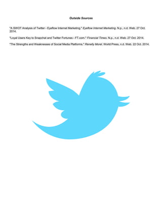 Outside Sources
"A SWOT Analysis of Twitter - Eyeflow Internet Marketing." Eyeflow Internet Marketing. N.p., n.d. Web. 27 Oct.
2014.
"Loyal Users Key to Snapchat and Twitter Fortunes - FT.com." Financial Times. N.p., n.d. Web. 27 Oct. 2014.
"The Strengths and Weaknesses of Social Media Platforms." Renelly Morel. World Press, n.d. Web. 22 Oct. 2014.
 