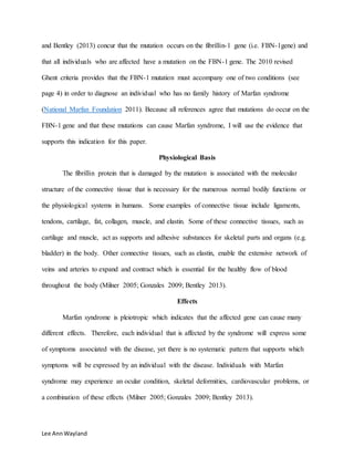 Lee AnnWayland
and Bentley (2013) concur that the mutation occurs on the fibrillin-1 gene (i.e. FBN-1gene) and
that all individuals who are affected have a mutation on the FBN-1 gene. The 2010 revised
Ghent criteria provides that the FBN-1 mutation must accompany one of two conditions (see
page 4) in order to diagnose an individual who has no family history of Marfan syndrome
(National Marfan Foundation 2011). Because all references agree that mutations do occur on the
FBN-1 gene and that these mutations can cause Marfan syndrome, I will use the evidence that
supports this indication for this paper.
Physiological Basis
The fibrillin protein that is damaged by the mutation is associated with the molecular
structure of the connective tissue that is necessary for the numerous normal bodily functions or
the physiological systems in humans. Some examples of connective tissue include ligaments,
tendons, cartilage, fat, collagen, muscle, and elastin. Some of these connective tissues, such as
cartilage and muscle, act as supports and adhesive substances for skeletal parts and organs (e.g.
bladder) in the body. Other connective tissues, such as elastin, enable the extensive network of
veins and arteries to expand and contract which is essential for the healthy flow of blood
throughout the body (Milner 2005; Gonzales 2009; Bentley 2013).
Effects
Marfan syndrome is pleiotropic which indicates that the affected gene can cause many
different effects. Therefore, each individual that is affected by the syndrome will express some
of symptoms associated with the disease, yet there is no systematic pattern that supports which
symptoms will be expressed by an individual with the disease. Individuals with Marfan
syndrome may experience an ocular condition, skeletal deformities, cardiovascular problems, or
a combination of these effects (Milner 2005; Gonzales 2009; Bentley 2013).
 