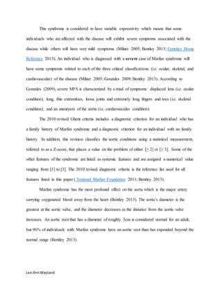 Lee AnnWayland
This syndrome is considered to have variable expressivity which means that some
individuals who are affected with the disease will exhibit severe symptoms associated with the
disease while others will have very mild symptoms (Milner 2005; Bentley 2013; Genetics Home
Reference 2013). An individual who is diagnosed with a severe case of Marfan syndrome will
have some symptoms related to each of the three critical classifications (i.e. ocular, skeletal, and
cardiovascular) of the disease (Milner 2005; Gonzales 2009; Bentley 2013). According to
Gonzales (2009), severe MFS is characterized by a triad of symptoms: displaced lens (i.e. ocular
condition); long, thin extremities, loose joints and extremely long fingers and toes (i.e. skeletal
condition); and an aneurysm of the aorta (i.e. cardiovascular condition).
The 2010 revised Ghent criteria includes a diagnostic criterion for an individual who has
a family history of Marfan syndrome and a diagnostic criterion for an individual with no family
history. In addition, this revision classifies the aortic conditions using a statistical measurement,
referred to as a Z-score, that places a value on the problem of either [≥ 2] or [≥ 3]. Some of the
other features of the syndrome are listed as systemic features and are assigned a numerical value
ranging from [1] to [3]. The 2010 revised diagnostic criteria is the reference list used for all
features listed in this paper ( National Marfan Foundation 2011; Bentley 2013).
Marfan syndrome has the most profound effect on the aorta which is the major artery
carrying oxygenated blood away from the heart (Bentley 2013). The aorta’s diameter is the
greatest at the aortic valve, and the diameter decreases as the distance from the aortic valve
increases. An aortic root that has a diameter of roughly 3cm is considered normal for an adult,
but 96% of individuals with Marfan syndrome have an aortic root than has expanded beyond the
normal range (Bentley 2013).
 