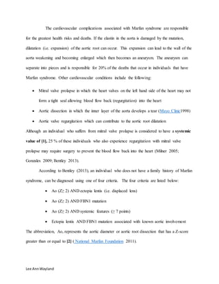 Lee AnnWayland
The cardiovascular complications associated with Marfan syndrome are responsible
for the greatest health risks and deaths. If the elastin in the aorta is damaged by the mutation,
dilatation (i.e. expansion) of the aortic root can occur. This expansion can lead to the wall of the
aorta weakening and becoming enlarged which then becomes an aneurysm. The aneurysm can
separate into pieces and is responsible for 20% of the deaths that occur in individuals that have
Marfan syndrome. Other cardiovascular conditions include the following:
 Mitral valve prolapse in which the heart valves on the left hand side of the heart may not
form a tight seal allowing blood flow back (regurgitation) into the heart
 Aortic dissection in which the inner layer of the aorta develops a tear (Mayo Clinic1998)
 Aortic valve regurgitation which can contribute to the aortic root dilatation
Although an individual who suffers from mitral valve prolapse is considered to have a systemic
value of [1], 25 % of these individuals who also experience regurgitation with mitral valve
prolapse may require surgery to prevent the blood flow back into the heart (Milner 2005;
Gonzales 2009; Bentley 2013).
According to Bentley (2013), an individual who does not have a family history of Marfan
syndrome, can be diagnosed using one of four criteria. The four criteria are listed below:
 Ao (Z≥ 2) AND ectopia lentis (i.e. displaced lens)
 Ao (Z≥ 2) AND FBN1 mutation
 Ao (Z≥ 2) AND systemic features (≥ 7 points)
 Ectopia lentis AND FBN1 mutation associated with known aortic involvement
The abbreviation, Ao, represents the aortic diameter or aortic root dissection that has a Z-score
greater than or equal to [2] ( National Marfan Foundation 2011).
 