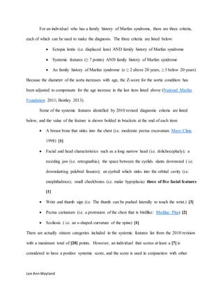 Lee AnnWayland
For an individual who has a family history of Marfan syndrome, there are three criteria,
each of which can be used to make the diagnosis. The three criteria are listed below:
 Ectopia lentis (i.e. displaced lens) AND family history of Marfan syndrome
 Systemic features (≥ 7 points) AND family history of Marfan syndrome
 Ao family history of Marfan syndrome (z ≥ 2 above 20 years, ≥ 3 below 20 years)
Because the diameter of the aorta increases with age, the Z-score for the aortic condition has
been adjusted to compensate for the age increase in the last item listed above (National Marfan
Foundation 2011; Bentley 2013).
Some of the systemic features identified by 2010 revised diagnostic criteria are listed
below, and the value of the feature is shown bolded in brackets at the end of each item:
 A breast bone that sinks into the chest (i.e. moderate pectus excavatum Mayo Clinic
1998) [1]
 Facial and head characteristics such as a long narrow head (i.e. dolichocephaly); a
receding jaw (i.e. retrognathia); the space between the eyelids slants downward ( i.e.
downslanting palebral fissures); an eyeball which sinks into the orbital cavity (i.e.
enophthalmos); small cheekbones (i.e. malar hypoplasia) three of five facial features
[1]
 Wrist and thumb sign (i.e. The thumb can be pushed laterally to touch the wrist.) [3]
 Pectus carinatum (i.e. a protrusion of the chest that is birdlike: Medline Plus) [2]
 Scoliosis ( i.e. an s-shaped curvature of the spine) [1]
There are actually sixteen categories included in the systemic features list from the 2010 revision
with a maximum total of [20] points. However, an individual that scores at least a [7] is
considered to have a positive systemic score, and the score is used in conjunction with other
 