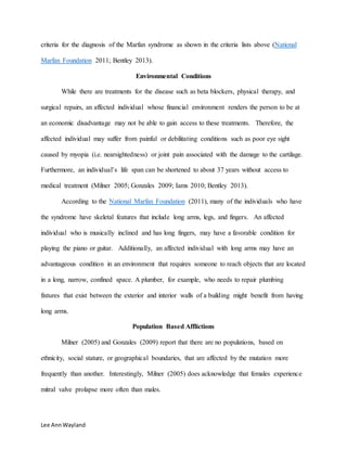 Lee AnnWayland
criteria for the diagnosis of the Marfan syndrome as shown in the criteria lists above (National
Marfan Foundation 2011; Bentley 2013).
Environmental Conditions
While there are treatments for the disease such as beta blockers, physical therapy, and
surgical repairs, an affected individual whose financial environment renders the person to be at
an economic disadvantage may not be able to gain access to these treatments. Therefore, the
affected individual may suffer from painful or debilitating conditions such as poor eye sight
caused by myopia (i.e. nearsightedness) or joint pain associated with the damage to the cartilage.
Furthermore, an individual’s life span can be shortened to about 37 years without access to
medical treatment (Milner 2005; Gonzales 2009; Iams 2010; Bentley 2013).
According to the National Marfan Foundation (2011), many of the individuals who have
the syndrome have skeletal features that include long arms, legs, and fingers. An affected
individual who is musically inclined and has long fingers, may have a favorable condition for
playing the piano or guitar. Additionally, an affected individual with long arms may have an
advantageous condition in an environment that requires someone to reach objects that are located
in a long, narrow, confined space. A plumber, for example, who needs to repair plumbing
fixtures that exist between the exterior and interior walls of a building might benefit from having
long arms.
Population Based Afflictions
Milner (2005) and Gonzales (2009) report that there are no populations, based on
ethnicity, social stature, or geographical boundaries, that are affected by the mutation more
frequently than another. Interestingly, Milner (2005) does acknowledge that females experience
mitral valve prolapse more often than males.
 