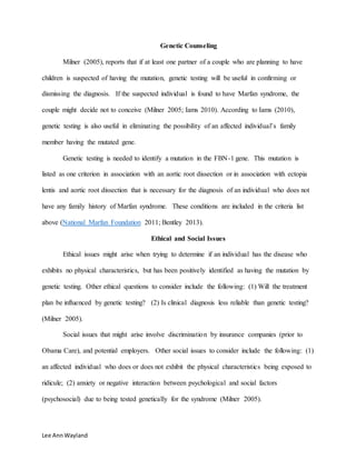 Lee AnnWayland
Genetic Counseling
Milner (2005), reports that if at least one partner of a couple who are planning to have
children is suspected of having the mutation, genetic testing will be useful in confirming or
dismissing the diagnosis. If the suspected individual is found to have Marfan syndrome, the
couple might decide not to conceive (Milner 2005; Iams 2010). According to Iams (2010),
genetic testing is also useful in eliminating the possibility of an affected individual’s family
member having the mutated gene.
Genetic testing is needed to identify a mutation in the FBN-1 gene. This mutation is
listed as one criterion in association with an aortic root dissection or in association with ectopia
lentis and aortic root dissection that is necessary for the diagnosis of an individual who does not
have any family history of Marfan syndrome. These conditions are included in the criteria list
above (National Marfan Foundation 2011; Bentley 2013).
Ethical and Social Issues
Ethical issues might arise when trying to determine if an individual has the disease who
exhibits no physical characteristics, but has been positively identified as having the mutation by
genetic testing. Other ethical questions to consider include the following: (1) Will the treatment
plan be influenced by genetic testing? (2) Is clinical diagnosis less reliable than genetic testing?
(Milner 2005).
Social issues that might arise involve discrimination by insurance companies (prior to
Obama Care), and potential employers. Other social issues to consider include the following: (1)
an affected individual who does or does not exhibit the physical characteristics being exposed to
ridicule; (2) anxiety or negative interaction between psychological and social factors
(psychosocial) due to being tested genetically for the syndrome (Milner 2005).
 