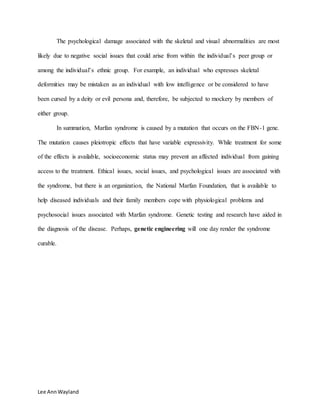 Lee AnnWayland
The psychological damage associated with the skeletal and visual abnormalities are most
likely due to negative social issues that could arise from within the individual’s peer group or
among the individual’s ethnic group. For example, an individual who expresses skeletal
deformities may be mistaken as an individual with low intelligence or be considered to have
been cursed by a deity or evil persona and, therefore, be subjected to mockery by members of
either group.
In summation, Marfan syndrome is caused by a mutation that occurs on the FBN-1 gene.
The mutation causes pleiotropic effects that have variable expressivity. While treatment for some
of the effects is available, socioeconomic status may prevent an affected individual from gaining
access to the treatment. Ethical issues, social issues, and psychological issues are associated with
the syndrome, but there is an organization, the National Marfan Foundation, that is available to
help diseased individuals and their family members cope with physiological problems and
psychosocial issues associated with Marfan syndrome. Genetic testing and research have aided in
the diagnosis of the disease. Perhaps, genetic engineering will one day render the syndrome
curable.
 
