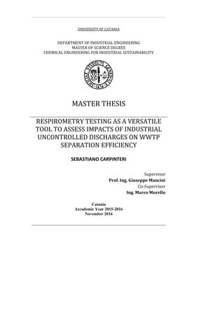 UNIVERSITY OF CATANIA
DEPARTMENT OF INDUSTRIAL ENGINEERING
MASTER OF SCIENCE DEGREE
CHEMICAL ENGINEERING FOR INDUSTRIAL SUSTAINABILITY
MASTER THESIS
RESPIROMETRY TESTING AS A VERSATILE
TOOL TO ASSESS IMPACTS OF INDUSTRIAL
UNCONTROLLED DISCHARGES ON WWTP
SEPARATION EFFICIENCY
SEBASTIANO CARPINTERI
Supervisor
Prof. Ing. Giuseppe Mancini
Co-Supervisor
Ing. Marco Morello
Catania
Accademic Year 2015-2016
November 2016
 