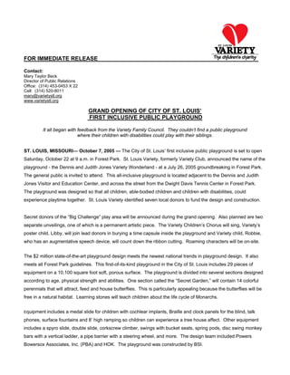 FOR IMMEDIATE RELEASE
Contact:
Mary Taylor Beck
Director of Public Relations
Office: (314) 453-0453 X 22
Cell: (314) 520-8011
mary@varietystl.org
www.varietystl.org
GRAND OPENING OF CITY OF ST. LOUIS’
FIRST INCLUSIVE PUBLIC PLAYGROUND
It all began with feedback from the Variety Family Council. They couldn’t find a public playground
where their children with disabilities could play with their siblings.
ST. LOUIS, MISSOURI— October 7, 2005 — The City of St. Louis’ first inclusive public playground is set to open
Saturday, October 22 at 9 a.m. in Forest Park. St. Louis Variety, formerly Variety Club, announced the name of the
playground - the Dennis and Judith Jones Variety Wonderland - at a July 26, 2005 groundbreaking in Forest Park.
The general public is invited to attend. This all-inclusive playground is located adjacent to the Dennis and Judith
Jones Visitor and Education Center, and across the street from the Dwight Davis Tennis Center in Forest Park.
The playground was designed so that all children, able-bodied children and children with disabilities, could
experience playtime together. St. Louis Variety identified seven local donors to fund the design and construction.
Secret donors of the “Big Challenge” play area will be announced during the grand opening. Also planned are two
separate unveilings, one of which is a permanent artistic piece. The Variety Children’s Chorus will sing, Variety’s
poster child, Libby, will join lead donors in burying a time capsule inside the playground and Variety child, Robbie,
who has an augmentative speech device, will count down the ribbon cutting. Roaming characters will be on-site.
The $2 million state-of-the-art playground design meets the newest national trends in playground design. It also
meets all Forest Park guidelines. This first-of-its-kind playground in the City of St. Louis includes 29 pieces of
equipment on a 10,100 square foot soft, porous surface. The playground is divided into several sections designed
according to age, physical strength and abilities. One section called the “Secret Garden,” will contain 14 colorful
perennials that will attract, feed and house butterflies. This is particularly appealing because the butterflies will be
free in a natural habitat. Learning stones will teach children about the life cycle of Monarchs.
Equipment includes a medal slide for children with cochlear implants, Braille and clock panels for the blind, talk
phones, surface fountains and 8’ high ramping so children can experience a tree house affect. Other equipment
includes a spyro slide, double slide, corkscrew climber, swings with bucket seats, spring pods, disc swing monkey
bars with a vertical ladder, a pipe barrier with a steering wheel, and more. The design team included Powers
Bowersox Associates, Inc. (PBA) and HOK. The playground was constructed by BSI.
 