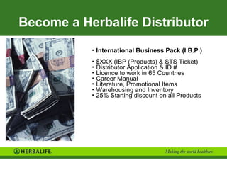 Become a Herbalife Distributor International Business Pack (I.B.P.) $XXX (IBP (Products) & STS Ticket) Distributor Application & ID # Licence to work in 65 Countries Career Manual Literature, Promotional Items Warehousing and Inventory 25% Starting discount on all Products 