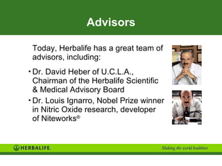 Advisors Today, Herbalife has a great team of advisors, including: Dr. David Heber of U.C.L.A.,  Chairman of the Herbalife Scientific  & Medical Advisory Board Dr. Louis Ignarro, Nobel Prize winner  in Nitric Oxide research, developer  of Niteworks ® 