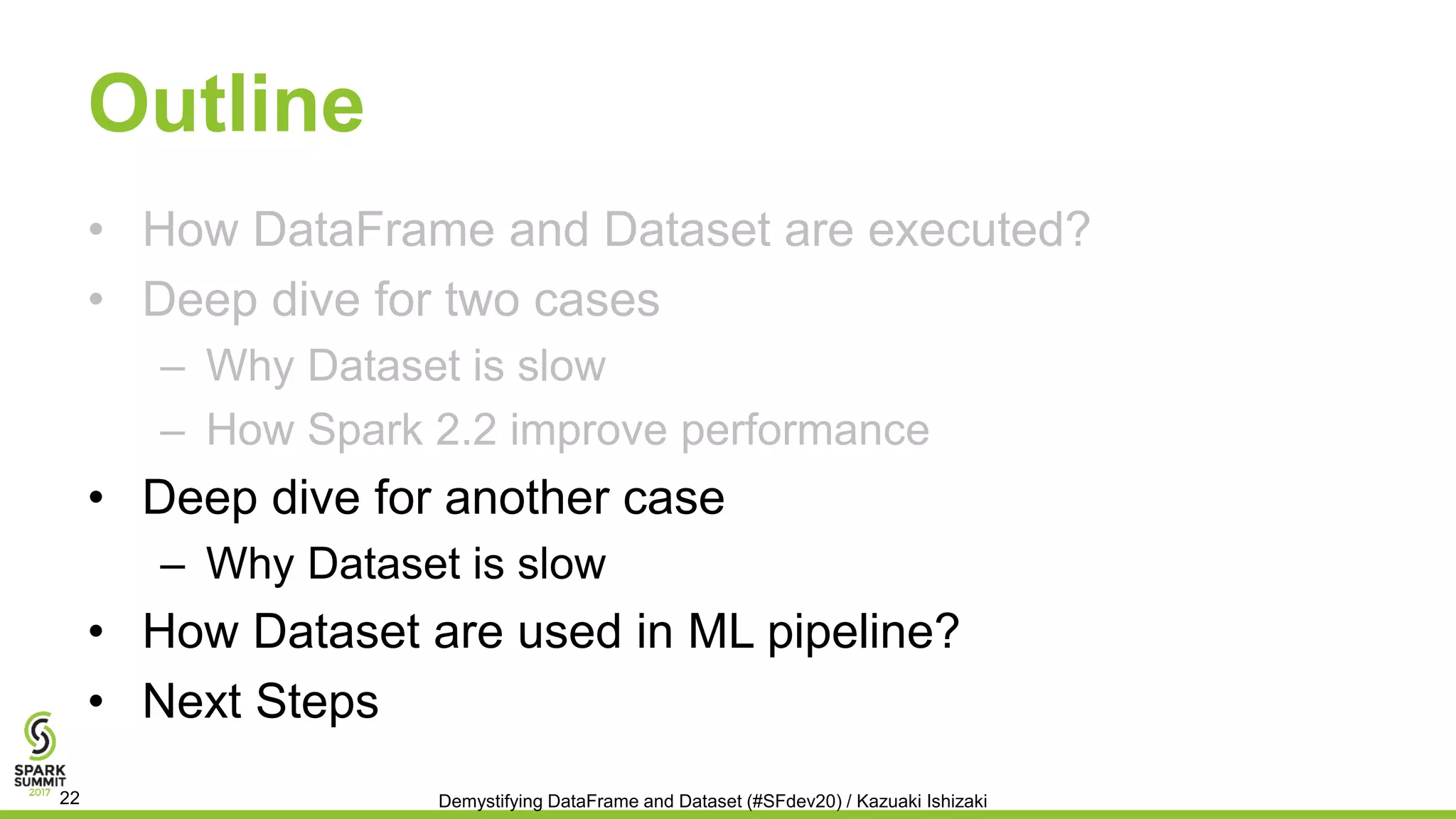 Outline
• How DataFrame and Dataset are executed?
• Deep dive for two cases
– Why Dataset is slow
– How Spark 2.2 improve performance
• Deep dive for another case
– Why Dataset is slow
• How Dataset are used in ML pipeline?
• Next Steps
Demystifying DataFrame and Dataset (#SFdev20) / Kazuaki Ishizaki22
 