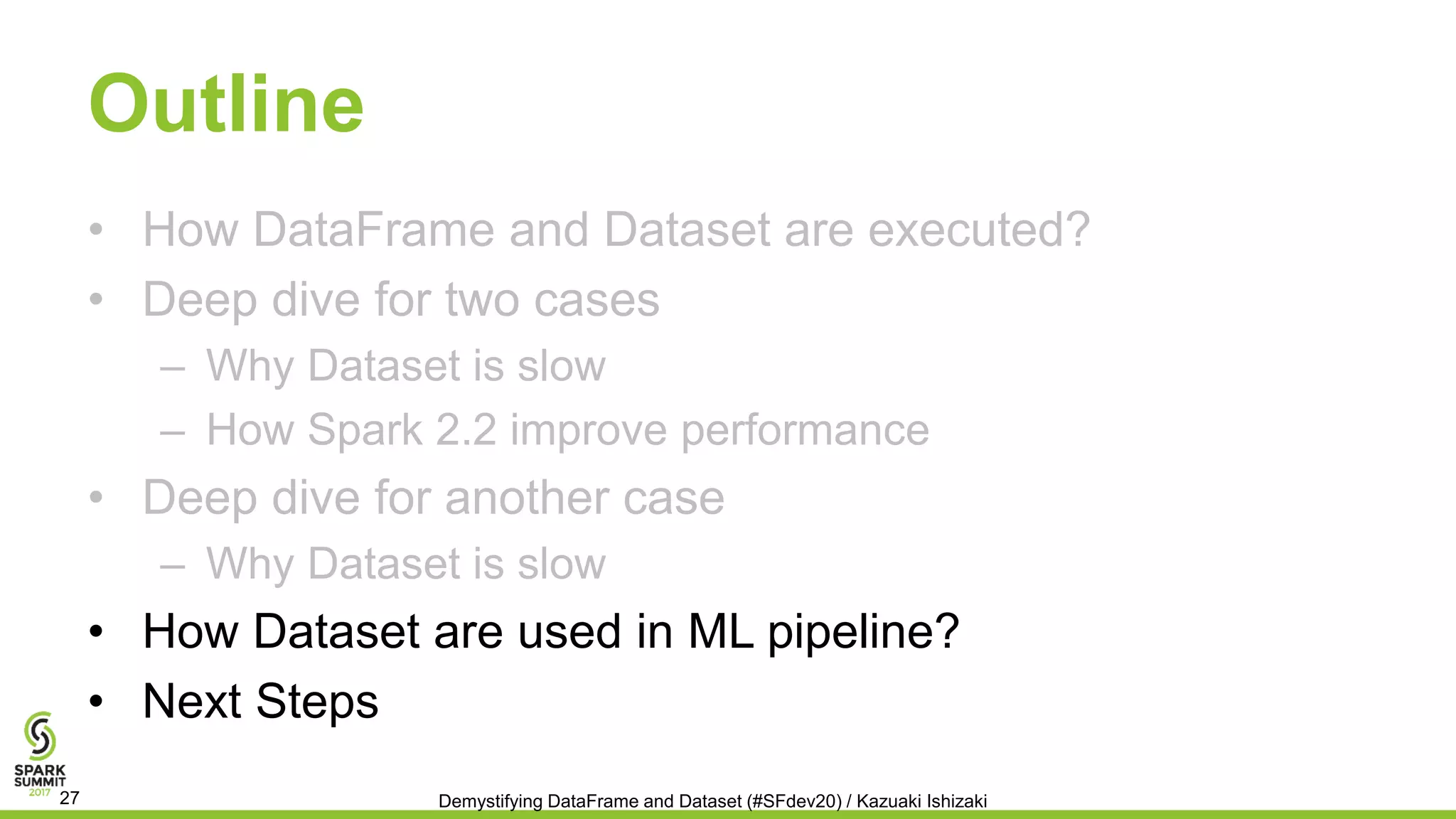 Outline
• How DataFrame and Dataset are executed?
• Deep dive for two cases
– Why Dataset is slow
– How Spark 2.2 improve performance
• Deep dive for another case
– Why Dataset is slow
• How Dataset are used in ML pipeline?
• Next Steps
Demystifying DataFrame and Dataset (#SFdev20) / Kazuaki Ishizaki27
 