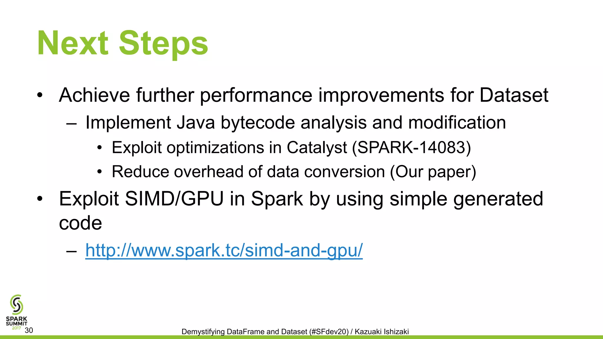 Next Steps
• Achieve further performance improvements for Dataset
– Implement Java bytecode analysis and modification
• Exploit optimizations in Catalyst (SPARK-14083)
• Reduce overhead of data conversion (Our paper)
• Exploit SIMD/GPU in Spark by using simple generated
code
– http://www.spark.tc/simd-and-gpu/
Demystifying DataFrame and Dataset (#SFdev20) / Kazuaki Ishizaki30
 