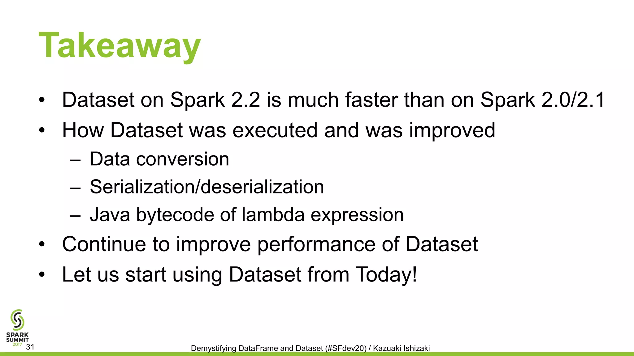 Takeaway
• Dataset on Spark 2.2 is much faster than on Spark 2.0/2.1
• How Dataset was executed and was improved
– Data conversion
– Serialization/deserialization
– Java bytecode of lambda expression
• Continue to improve performance of Dataset
• Let us start using Dataset from Today!
Demystifying DataFrame and Dataset (#SFdev20) / Kazuaki Ishizaki31
 