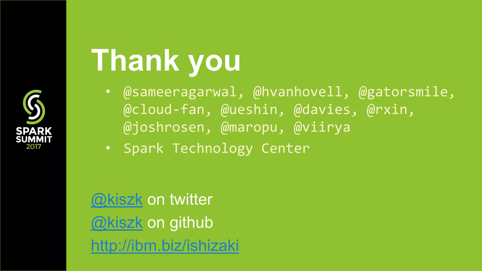 Thank you
@kiszk on twitter
@kiszk on github
http://ibm.biz/ishizaki
• @sameeragarwal, @hvanhovell, @gatorsmile,
@cloud-fan, @ueshin, @davies, @rxin,
@joshrosen, @maropu, @viirya
• Spark Technology Center
 
