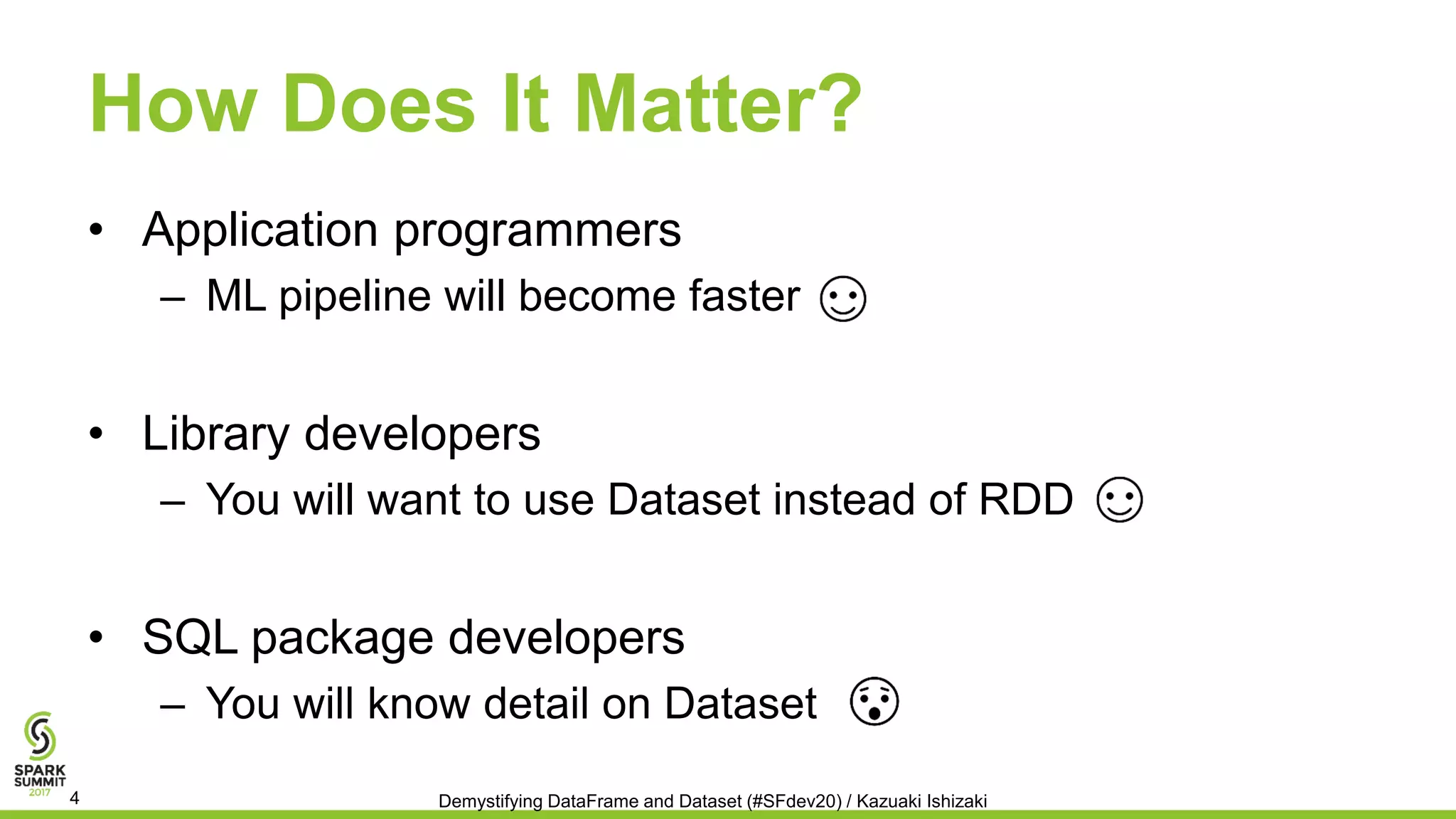 How Does It Matter?
• Application programmers
– ML pipeline will become faster
• Library developers
– You will want to use Dataset instead of RDD
• SQL package developers
– You will know detail on Dataset
Demystifying DataFrame and Dataset (#SFdev20) / Kazuaki Ishizaki4
 