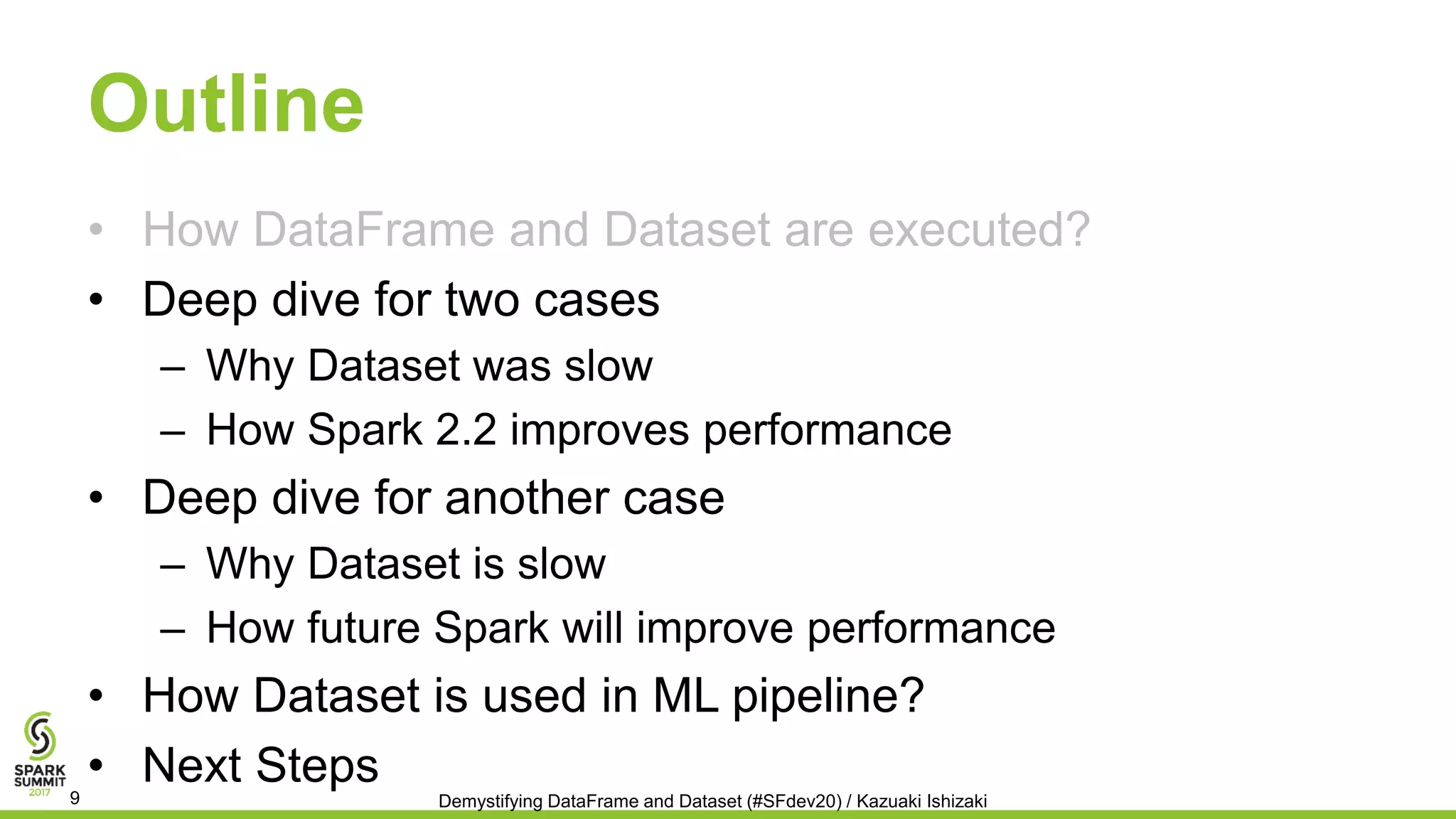Outline
• How DataFrame and Dataset are executed?
• Deep dive for two cases
– Why Dataset was slow
– How Spark 2.2 improves performance
• Deep dive for another case
– Why Dataset is slow
– How future Spark will improve performance
• How Dataset is used in ML pipeline?
• Next Steps
Demystifying DataFrame and Dataset (#SFdev20) / Kazuaki Ishizaki9
 