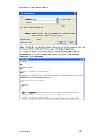 INITIATION À L'UTILISATION AVANCÉE DU TABLEUR




La ligne « Number 2 » permettrait le cas échéant de cumuler une deuxième plage de valeurs à la
première, etc. Comme le dit le commentaire, jusque trente plages sont possibles.
On a accès à bien d’autres fonctions élémentaires : COUNT, AVERAGE, MAX, MIN, etc.
En cas de besoin, en cliquant sur « Help on this function » on accède à l’aide interactive
concernant la fonction sélectionnée.




© 2006-2009 par Jean-Marie Jans                                                          - 15 -
 